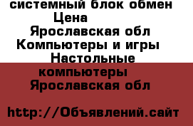 системный блок обмен › Цена ­ 3 500 - Ярославская обл. Компьютеры и игры » Настольные компьютеры   . Ярославская обл.